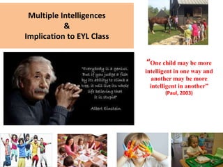 Multiple Intelligences
&
Implication to EYL Class
“One child may be more
intelligent in one way and
another may be more
intelligent in another”
(Paul, 2003)
 