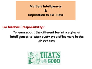 Multiple Intelligences
&
Implication to EYL Class
For teachers (responsibility):
To learn about the different learning styles or
intelligences to cater every type of learners in the
classrooms.
 