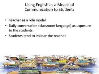 • Teacher as a role model
• Daily conversation (classroom language) as exposure
to the students.
• Students tend to imitate the teacher.
Using English as a Means of
Communication to Students
 