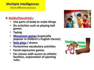 4. Bodily/Kinesthetic:
• Use parts of body to make things
• Do activities such as playing ball
games
• Typing
• Movement games (especially
popular in children's English classes)
• Role plays / drama
• Pantomime vocabulary activities
• Facial expression games
• For classes with access to athletic
facilities, explanation of sporting
rules
Multiple Intelligences
(from different sources)
 