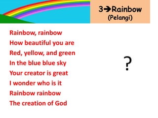 3Rainbow
(Pelangi)
Rainbow, rainbow
How beautiful you are
Red, yellow, and green
In the blue blue sky
Your creator is great
I wonder who is it
Rainbow rainbow
The creation of God
?
 