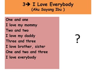 3 I Love Everybody
(Aku Sayang Ibu )
?
One and one
I love my mommy
Two and two
I love my daddy
Three and three
I love brother, sister
One and two and three
I love everybody
 