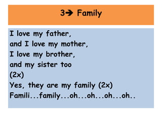 I love my father,
and I love my mother,
I love my brother,
and my sister too
(2x)
Yes, they are my family (2x)
Famili...family...oh...oh...oh...oh..
3 Family
 