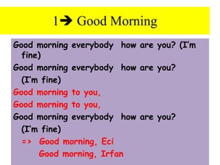 Good morning everybody how are you? (I’m
fine)
Good morning everybody how are you?
(I’m fine)
Good morning to you,
Good morning to you,
Good morning everybody how are you?
(I’m fine)
=> Good morning, Eci
Good morning, Irfan
1 Good Morning
 