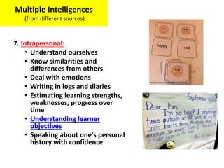 7. Intrapersonal:
• Understand ourselves
• Know similarities and
differences from others
• Deal with emotions
• Writing in logs and diaries
• Estimating learning strengths,
weaknesses, progress over
time
• Understanding learner
objectives
• Speaking about one's personal
history with confidence
Multiple Intelligences
(from different sources)
 
