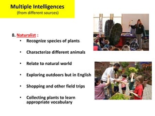 8. Naturalist :
• Recognize species of plants
• Characterize different animals
• Relate to natural world
• Exploring outdoors but in English
• Shopping and other field trips
• Collecting plants to learn
appropriate vocabulary
Multiple Intelligences
(from different sources)
 