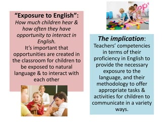 “Exposure to English”:
How much children hear &
how often they have
opportunity to interact in
English.
It’s important that
opportunities are created in
the classroom for children to
be exposed to natural
language & to interact with
each other
The implication:
Teachers’ competencies
in terms of their
proficiency in English to
provide the necessary
exposure to the
language, and their
methodology to offer
appropriate tasks &
activities for children to
communicate in a variety
ways.
 