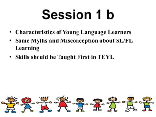 Session 1 b
• Characteristics of Young Language Learners
• Some Myths and Misconception about SL/FL
Learning
• Skills should be Taught First in TEYL
 