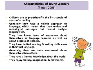 Characteristics of Young Learners
(Pinter, 2006)
• Children are at pre-school/in the first couple of
years of schooling.
• Generally they have a holistic approach to
language, which means that they understand
meaningful messages but cannot analyze
language yet.
• They have lower levels of awareness about
themselves as language learners as well as
about process of learning.
• They have limited reading & writing skills even
in their first language.
• Generally, they are more concerned about
themselves than others.
• They have a limited knowledge about the world.
• They enjoy fantasy, imagination, & movement.
 