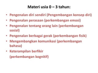 Materi usia 0 – 3 tahun:
• Pengenalan diri sendiri (Pengembangan konsep diri)
• Pengenalan perasaan (perkembangan emosi)
• Pengenalan tentang orang lain (perkembangan
sosial)
• Pengenalan berbagai gerak (perkembangan fisik)
• Mengembangkan komunikasi (perkembangan
bahasa)
• Keterampilan berfikir
(perkembangan kognitif)
 