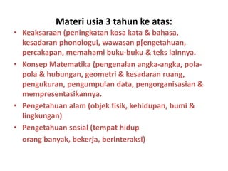 Materi usia 3 tahun ke atas:
• Keaksaraan (peningkatan kosa kata & bahasa,
kesadaran phonologui, wawasan p[engetahuan,
percakapan, memahami buku-buku & teks lainnya.
• Konsep Matematika (pengenalan angka-angka, pola-
pola & hubungan, geometri & kesadaran ruang,
pengukuran, pengumpulan data, pengorganisasian &
mempresentasikannya.
• Pengetahuan alam (objek fisik, kehidupan, bumi &
lingkungan)
• Pengetahuan sosial (tempat hidup
orang banyak, bekerja, berinteraksi)
 