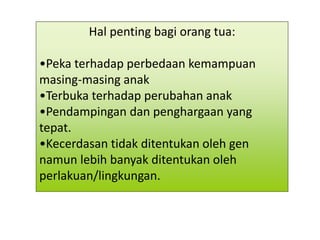 Hal penting bagi orang tua:
•Peka terhadap perbedaan kemampuan
masing-masing anak
•Terbuka terhadap perubahan anak
•Pendampingan dan penghargaan yang
tepat.
•Kecerdasan tidak ditentukan oleh gen
namun lebih banyak ditentukan oleh
perlakuan/lingkungan.
 