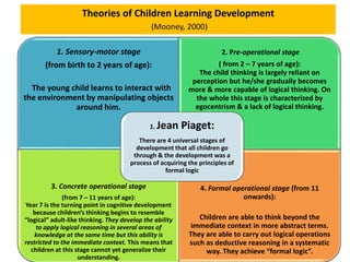 Theories of Children Learning Development
(Mooney, 2000)
1. Sensory-motor stage
(from birth to 2 years of age):
The young child learns to interact with
the environment by manipulating objects
around him.
2. Pre-operational stage
( from 2 – 7 years of age):
The child thinking is largely reliant on
perception but he/she gradually becomes
more & more capable of logical thinking. On
the whole this stage is characterized by
egocentrism & a lack of logical thinking.
3. Concrete operational stage
(from 7 – 11 years of age):
Year 7 is the turning point in cognitive development
because children’s thinking begins to resemble
“logical” adult-like thinking. They develop the ability
to apply logical reasoning in several areas of
knowledge at the same time but this ability is
restricted to the immediate context. This means that
children at this stage cannot yet generalize their
understanding.
4. Formal operational stage (from 11
onwards):
Children are able to think beyond the
immediate context in more abstract terms.
They are able to carry out logical operations
such as deductive reasoning in a systematic
way. They achieve “formal logic”.
1. Jean Piaget:
There are 4 universal stages of
development that all children go
through & the development was a
process of acquiring the principles of
formal logic
 