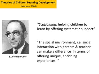 “Scaffolding: helping children to
learn by offering systematic support”
Theories of Children Learning Development
(Mooney, 2000)
3. Jerome Bruner
“The social environment, i.e. social
interaction with parents & teacher
can make a difference in terms of
offering unique, enriching
experiences. “
 