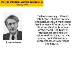 “When assessing children’s
intelligent, it had no unitary
character, rather, it manifested
itself in many different ways in
different children (multiple
intelligences). The types of
intelligences are linguistic,
logico-mathematical, musical,
spatial, bodily/kinesthetic,
interpersonal, intrapersonal,
and natural. “
4. Howard Gardner
Theories of Children Learning Development
(Mooney, 2000)
 