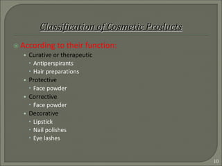  According to their function:
• Curative or therapeutic
 Antiperspirants
 Hair preparations
• Protective
 Face powder
• Corrective
 Face powder
• Decorative
 Lipstick
 Nail polishes
 Eye lashes
10
 