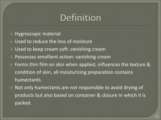  Hygroscopic material
 Used to reduce the loss of moisture
 Used to keep cream soft: vanishing cream
 Possesses emollient action: vanishing cream
 Forms thin film on skin when applied, influences the texture &
condition of skin, all moisturizing preparation contains
humectants.
 Not only humectants are not responsible to avoid drying of
products but also based on container & closure in which it is
packed.
17
 