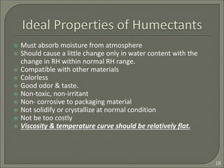  Must absorb moisture from atmosphere
 Should cause a little change only in water content with the
change in RH within normal RH range.
 Compatible with other materials
 Colorless
 Good odor & taste.
 Non-toxic, non-irritant
 Non- corrosive to packaging material
 Not solidify or crystallize at normal condition
 Not be too costly
 Viscosity & temperature curve should be relatively flat.
18
 
