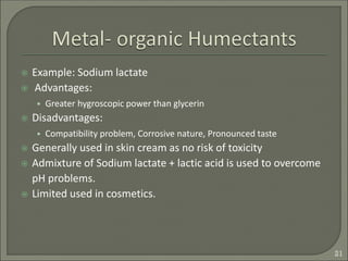  Example: Sodium lactate
 Advantages:
• Greater hygroscopic power than glycerin
 Disadvantages:
• Compatibility problem, Corrosive nature, Pronounced taste
 Generally used in skin cream as no risk of toxicity
 Admixture of Sodium lactate + lactic acid is used to overcome
pH problems.
 Limited used in cosmetics.
21
 