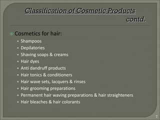  Cosmetics for hair:
• Shampoos
• Depilatories
• Shaving soaps & creams
• Hair dyes
• Anti dandruff products
• Hair tonics & conditioners
• Hair wave sets, lacquers & rinses
• Hair grooming preparations
• Permanent hair waving preparations & hair straighteners
• Hair bleaches & hair colorants
Classification of Cosmetic Products
contd.
7
 