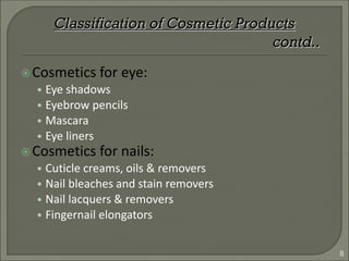 Cosmetics for eye:
• Eye shadows
• Eyebrow pencils
• Mascara
• Eye liners
Cosmetics for nails:
• Cuticle creams, oils & removers
• Nail bleaches and stain removers
• Nail lacquers & removers
• Fingernail elongators
Classification of Cosmetic Products
contd..
8
 