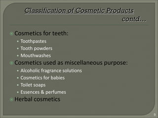  Cosmetics for teeth:
• Toothpastes
• Tooth powders
• Mouthwashes
 Cosmetics used as miscellaneous purpose:
• Alcoholic fragrance solutions
• Cosmetics for babies
• Toilet soaps
• Essences & perfumes
 Herbal cosmetics
Classification of Cosmetic Products
contd…
9
 