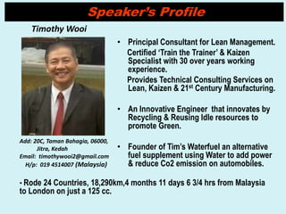 • Principal Consultant for Lean Management.
Certified ‘Train the Trainer’ & Kaizen
Specialist with 30 over years working
experience.
Provides Technical Consulting Services on
Lean, Kaizen & 21st Century Manufacturing.
• An Innovative Engineer that innovates by
Recycling & Reusing Idle resources to
promote Green.
• Founder of Tim’s Waterfuel an alternative
fuel supplement using Water to add power
& reduce Co2 emission on automobiles.
Timothy Wooi
Add: 20C, Taman Bahagia, 06000,
Jitra, Kedah
Email: timothywooi2@gmail.com
H/p: 019 4514007 (Malaysia)
Speaker’s Profile
• Rode 24 Countries, 18,290km,4 months 11 days 6 3/4 hrs from Malaysia
to London on just a 125 cc.
 