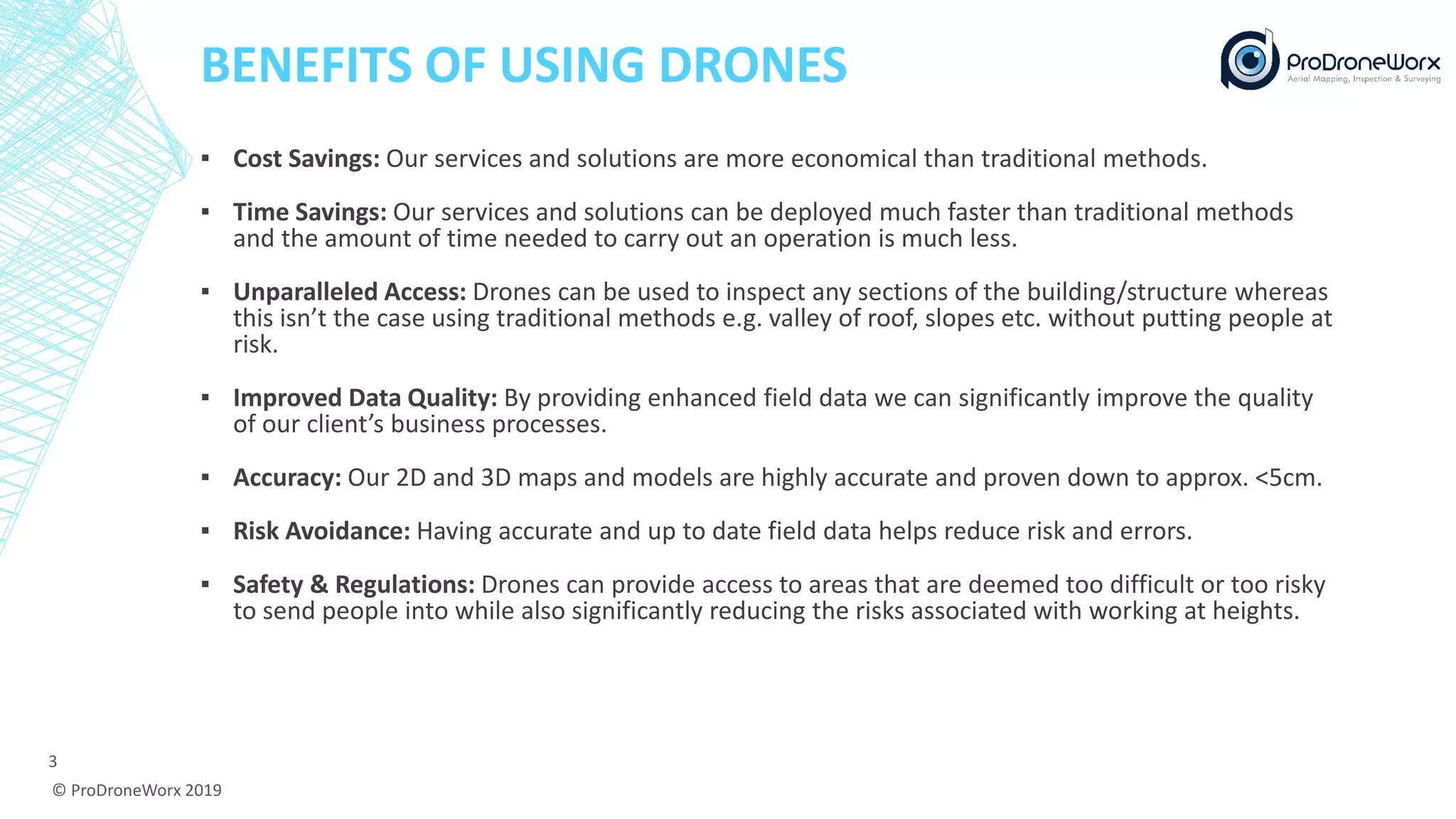 BENEFITS OF USING DRONES
▪ Cost Savings: Our services and solutions are more economical than traditional methods.
▪ Time Savings: Our services and solutions can be deployed much faster than traditional methods
and the amount of time needed to carry out an operation is much less.
▪ Unparalleled Access: Drones can be used to inspect any sections of the building/structure whereas
this isn’t the case using traditional methods e.g. valley of roof, slopes etc. without putting people at
risk.
▪ Improved Data Quality: By providing enhanced field data we can significantly improve the quality
of our client’s business processes.
▪ Accuracy: Our 2D and 3D maps and models are highly accurate and proven down to approx. <5cm.
▪ Risk Avoidance: Having accurate and up to date field data helps reduce risk and errors.
▪ Safety & Regulations: Drones can provide access to areas that are deemed too difficult or too risky
to send people into while also significantly reducing the risks associated with working at heights.
© ProDroneWorx 2019
3
 