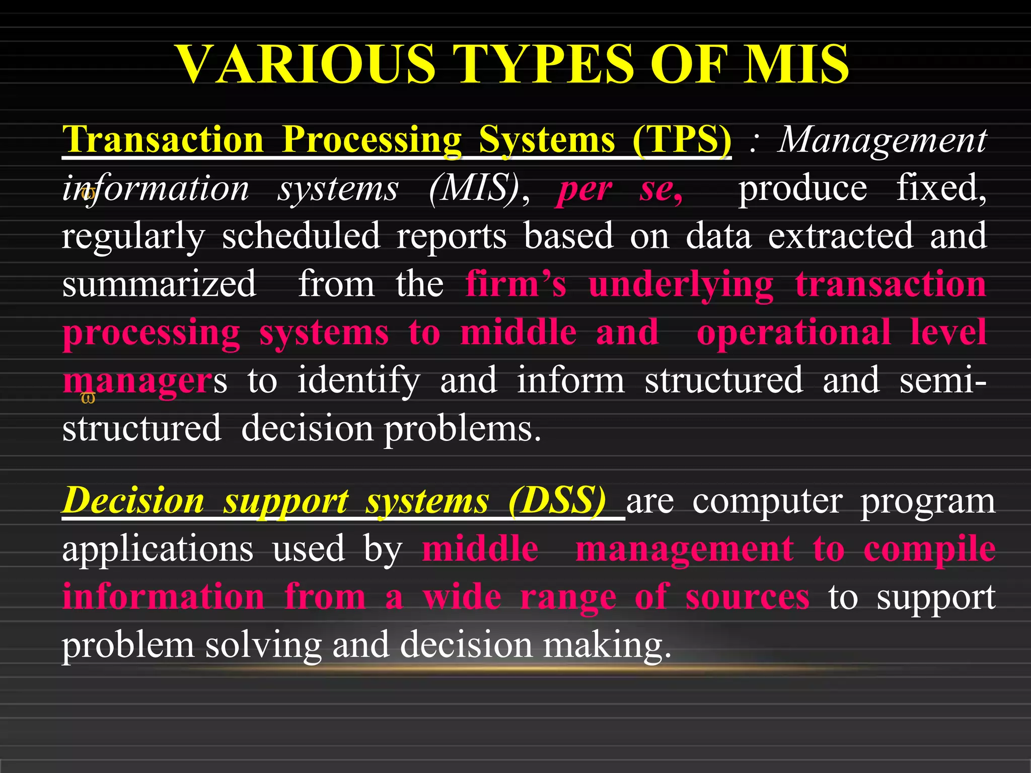 VARIOUS TYPES OF MIS

Transaction Processing Systems (TPS) : Management
information systems (MIS), per se, produce fixed,
regularly scheduled reports based on data extracted and
summarized from the firm’s underlying transaction
processing systems to middle and operational level
managers to identify and inform structured and semi-
structured decision problems.

Decision support systems (DSS) are computer program
applications used by middle management to compile
information from a wide range of sources to support
problem solving and decision making.
 