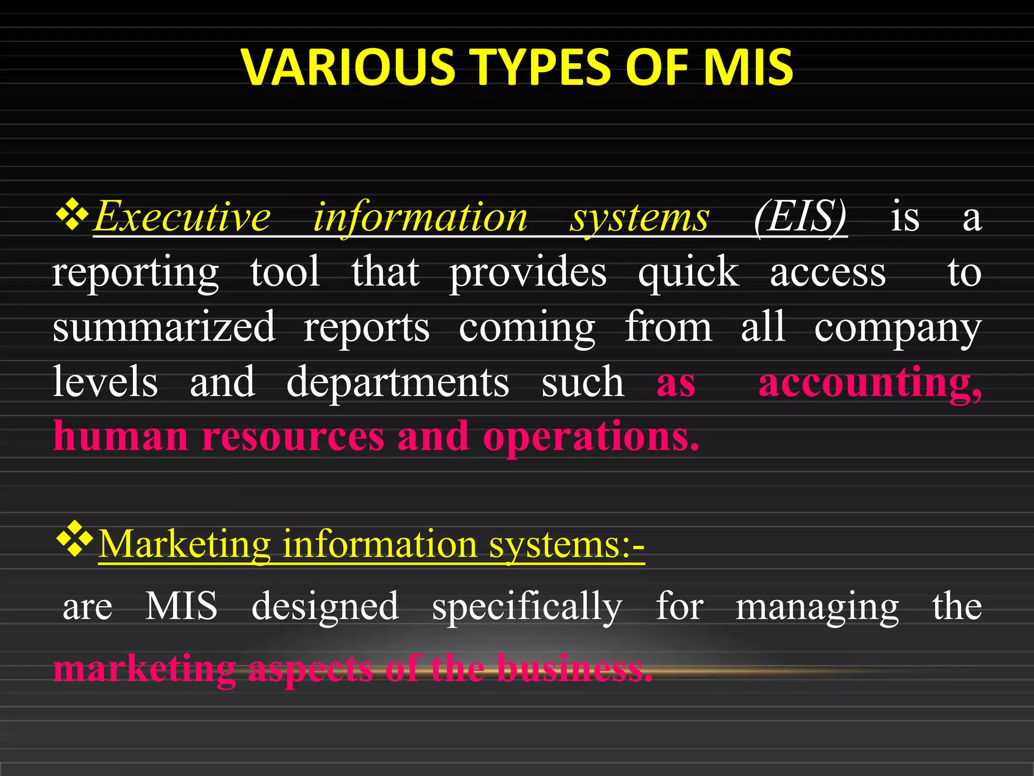 Executive information systems (EIS) is a
reporting tool that provides quick access to
summarized reports coming from all company
levels and departments such as accounting,
human resources and operations.
Marketing information systems:-
are MIS designed specifically for managing the
marketing aspects of the business.
VARIOUS TYPES OF MIS
 