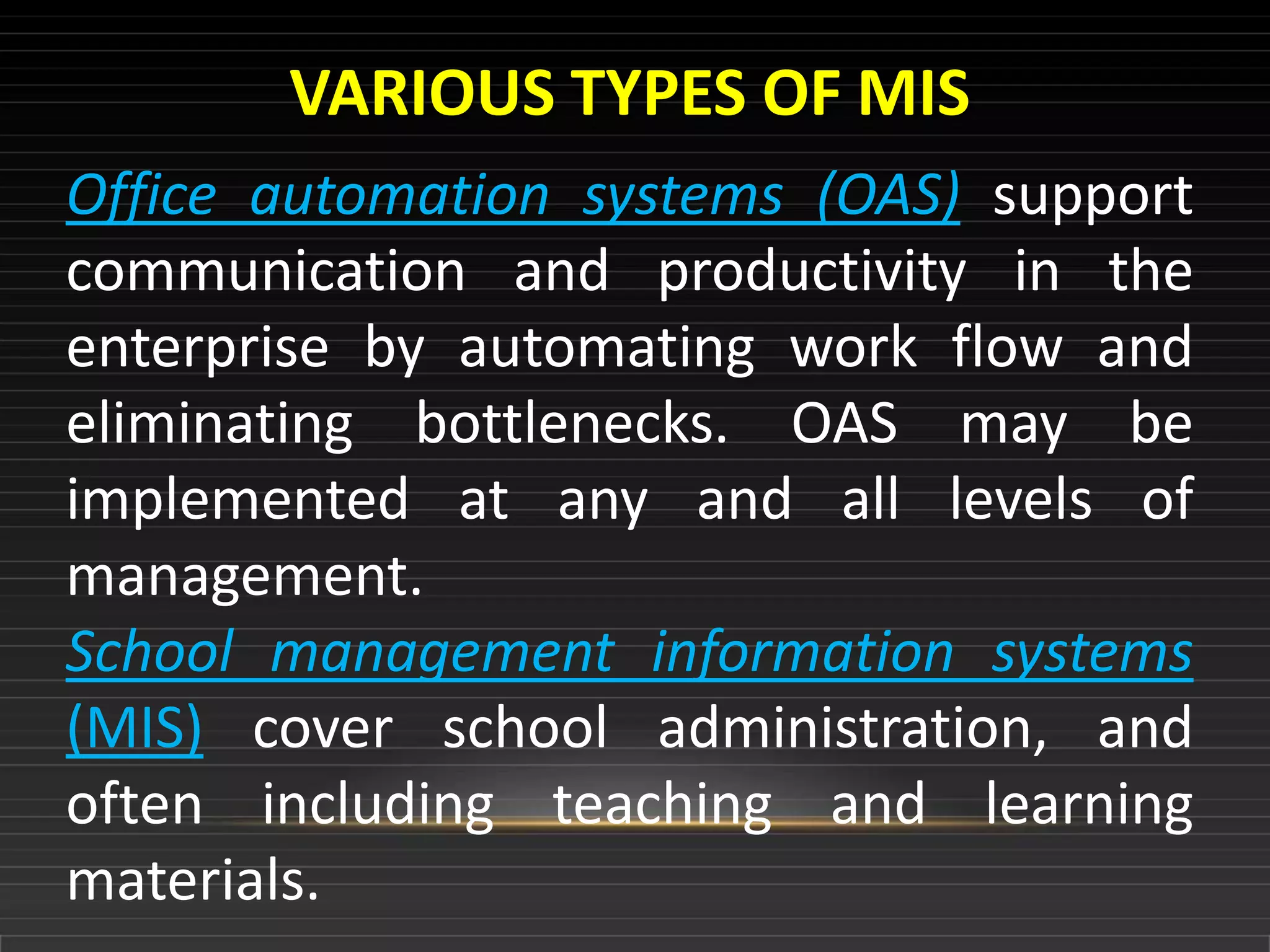 VARIOUS TYPES OF MIS
Office automation systems (OAS) support
communication and productivity in the
enterprise by automating work flow and
eliminating bottlenecks. OAS may be
implemented at any and all levels of
management.
School management information systems
(MIS) cover school administration, and
often including teaching and learning
materials.
 