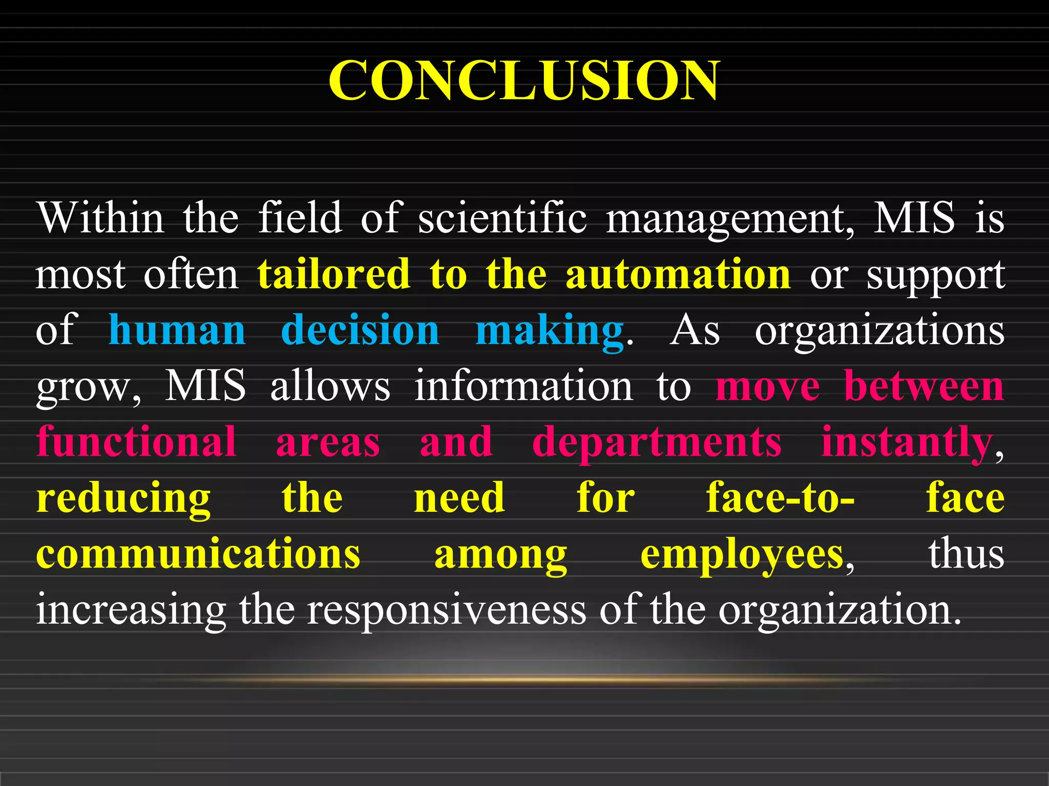 CONCLUSION
Within the field of scientific management, MIS is
most often tailored to the automation or support
of human decision making. As organizations
grow, MIS allows information to move between
functional areas and departments instantly,
reducing the need for face-to- face
communications among employees, thus
increasing the responsiveness of the organization.
 