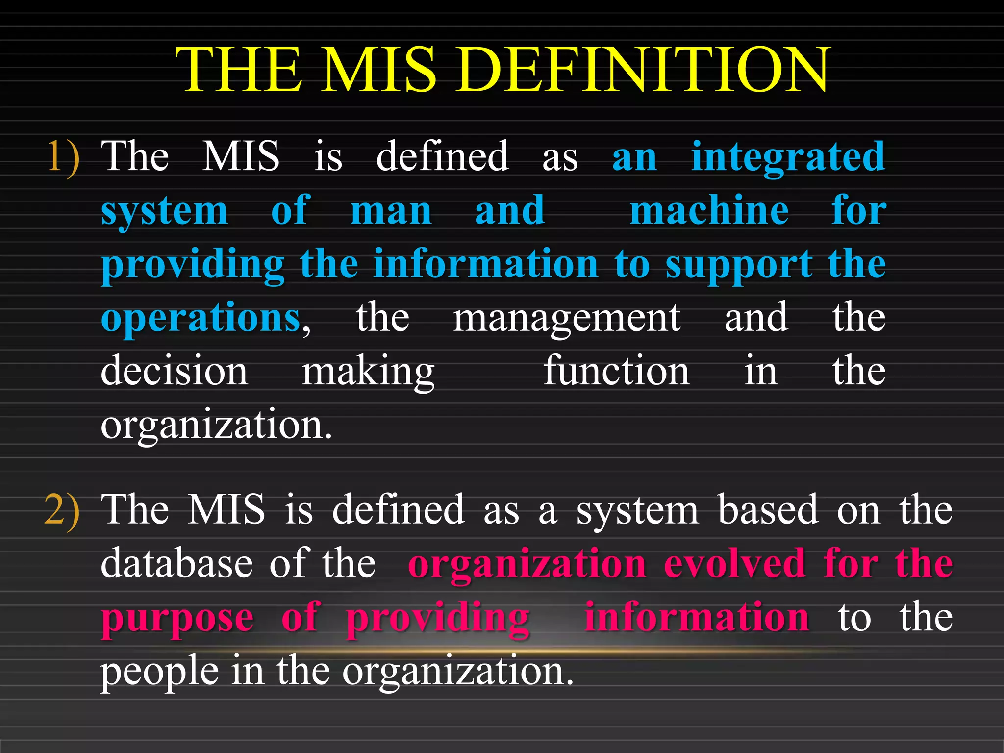 THE MIS DEFINITION
1) The MIS is defined as an integrated
system of man and machine for
providing the information to support the
operations, the management and the
decision making function in the
organization.
2) The MIS is defined as a system based on the
database of the organization evolved for the
purpose of providing information to the
people in the organization.
 