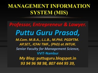 MANAGEMENT INFORMATION
SYSTEM (MIS)
Professor, Entrepreneur & Lawyer.
Puttu Guru Prasad,
M.Com. M.B.A., L.L.B., M.Phil. PGDFTM.
AP.SET., ICFAI TMF., (PhD) at JNTUK.
Senior Faculty for Management Science,
VVIT-Nambur
My Blog: puttuguru.blogspot.in
93 94 96 98 98, 807 444 95 39,
 