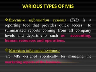 Executive information systems (EIS) is a
reporting tool that provides quick access to
summarized reports coming from all company
levels and departments such as accounting,
human resources and operations.
Marketing information systems:-
are MIS designed specifically for managing the
marketing aspects of the business.
VARIOUS TYPES OF MIS
 