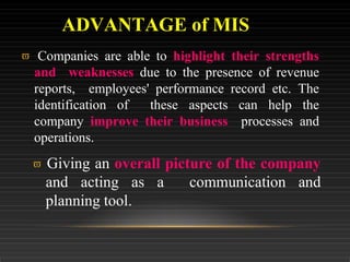  Companies are able to highlight their strengths
and weaknesses due to the presence of revenue
reports, employees' performance record etc. The
identification of these aspects can help the
company improve their business processes and
operations.
 Giving an overall picture of the company
and acting as a communication and
planning tool.
ADVANTAGE of MIS
 