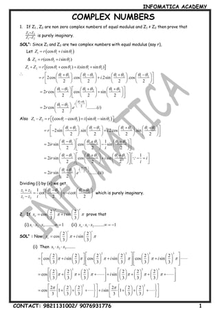 INFOMATICA ACADEMY
CONTACT: 9821131002/ 9076931776 1
COMPLEX NUMBERS
1. If Z1 , Z2 are non zero complex numbers of equal modulus and Z1 ≠ Z2 then prove that
1 2
1 2
Z Z
Z Z

 is purely imaginary.
SOLn
: Since Z1 and Z2 are two complex numbers with equal modulus (say r),
Let  1 1 1cos sinZ r i  
& 2 2 2(cos sin )Z r i  

 1 2 1 2 1 2
1 2 1 2 1 2 1 2
(cos cos ) (sin sin )
2cos .cos .2sin .cos
2 2 2 2
Z Z r i
r i
   
       
    
            
         
        
1 2
1 2 1 2 1 2
21 2
2 cos cos sin
2 2 2
2 cos . .........( )
2
i
r
r e i
 
     
 
 
 
 
         
       
      
 
  
 
Also    1 2 1 2 1 2cos cos sin sinZ Z r i         
1 2 1 2 1 2 1 2
1 2 1 2 1 2
1 2 1 2 1 2
2sin .sin .2cos .sin
2 2 2 2
1
2 sin cos sin
2 2 2
1
2 sin cos sin
2 2 2
r i
ir
i
ir i i
i
       
     
     
            
          
        
         
       
      
          
                

1 2
21 2
2 sin . ........( )
2
i
ir e ii
 
 
 
 
 


 
  
 
Dividing (i) by (ii) we get,
1 2 1 2 1 2
1 2
1
cot cot
2 2
z z
i
z z i
        
     
    
which is purely imaginary.
2. If
2 2
cos sin
3 3
r r
rx i 
   
    
   
prove that
(i) 1 2 3......... 1x x x    (ii) 1 2......... 1ox x x    
SOLn
: Now
2 2
cos sin
3 3
r r
rx i 
   
    
   
(i) Then 1 2 3........x x x 
2 2 3 3
2 2 2 2 2 2
cos sin cos sin cos sin
3 3 3 3 3 3
i i i     
               
                   
                   
2 3 2 3
2 2 2 2 2 2
cos sin
3 3 3 3 3 3
i     
              
                     
                 
2 2
2 2 2 2 2 2
cos 1 sin 1
3 3 3 3 3 3
i
                 
                    
                   
 