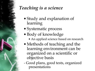 Teaching is a science
• Study and explanation of
learning
• Systematic process
• Body of knowledge
• An applied science based on research
• Methods of teaching and the
learning environment can be
organized on a scientific or
objective basis
- Good plans, good tests, organized
presentations
 