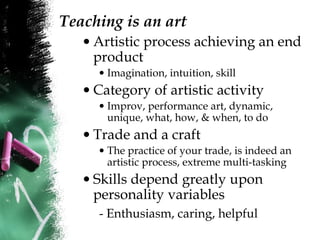 Teaching is an art
• Artistic process achieving an end
product
• Imagination, intuition, skill
• Category of artistic activity
• Improv, performance art, dynamic,
unique, what, how, & when, to do
• Trade and a craft
• The practice of your trade, is indeed an
artistic process, extreme multi-tasking
• Skills depend greatly upon
personality variables
- Enthusiasm, caring, helpful
 