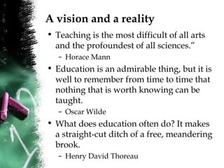 A vision and a reality
• Teaching is the most difficult of all arts
and the profoundest of all sciences.”
– Horace Mann
• Education is an admirable thing, but it is
well to remember from time to time that
nothing that is worth knowing can be
taught.
– Oscar Wilde
• What does education often do? It makes
a straight-cut ditch of a free, meandering
brook.
– Henry David Thoreau
 
