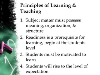Principles of Learning &
Teaching
1. Subject matter must possess
meaning, organization, &
structure
2. Readiness is a prerequisite for
learning, begin at the students
level
3. Students must be motivated to
learn
4. Students will rise to the level of
expectation
 