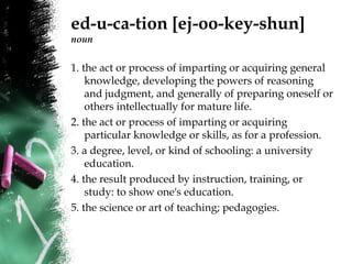 ed-u-ca-tion [ej-oo-key-shun]
noun
1. the act or process of imparting or acquiring general
knowledge, developing the powers of reasoning
and judgment, and generally of preparing oneself or
others intellectually for mature life.
2. the act or process of imparting or acquiring
particular knowledge or skills, as for a profession.
3. a degree, level, or kind of schooling: a university
education.
4. the result produced by instruction, training, or
study: to show one's education.
5. the science or art of teaching; pedagogies.
 