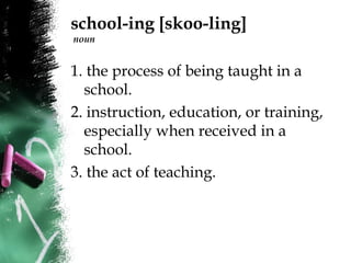 school-ing [skoo-ling]
noun
1. the process of being taught in a
school.
2. instruction, education, or training,
especially when received in a
school.
3. the act of teaching.
 