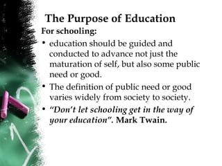 The Purpose of Education
For schooling:
• education should be guided and
conducted to advance not just the
maturation of self, but also some public
need or good.
• The definition of public need or good
varies widely from society to society.
• “Don’t let schooling get in the way of
your education”. Mark Twain.
 