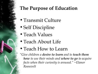 The Purpose of Education
•Transmit Culture
•Self Discipline
•Teach Values
•Teach About Life
•Teach How to Learn
“Give children a desire to learn and to teach them
how to use their minds and where to go to acquire
facts when their curiosity is aroused.” ~Elanor
Roosevelt
 