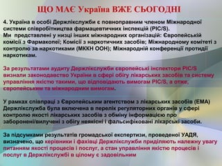 4. Україна в особі Держлікслужби є повноправним членом Міжнародної
системи співробітництва фармацевтичних інспекцій (PIC/S).
Ми представлені у низці інших міжнародних організацій: Європейській
комісії з Фармакопеї; Комісії з наркотичних засобів; Міжнародному комітеті з
контролю за наркотиками (МККН ООН); Міжнародній конференції протидії
наркотикам.
За результатами аудиту Держлікслужби європейські інспектори РIC/S
визнали законодавство України в сфері обігу лікарських засобів та систему
управління якістю такими, що відповідають вимогам РIC/S, а отже,
європейським та міжнародним вимогам.
У рамках співпраці з Європейським агентством з лікарських засобів (ЕМА)
Держлікслужба була включена в перелік регуляторних органів у сфері
контролю якості лікарських засобів з обміну інформацією про
заборонені/вилучені з обігу неякісні і фальсифіковані лікарські засоби.
За підсумками результатів громадської експертизи, проведеної УАДЯ,
визначено, що керівники і фахівці Держлікслужби приділяють належну увагу
питанням якості процесів і послуг, а стан управління якістю процесів і
послуг в Держлікслужбі в цілому є задовільним
ЩО МАЄ Україна ВЖЕ СЬОГОДНІ
 