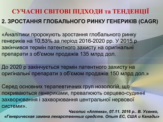 2. ЗРОСТАННЯ ГЛОБАЛЬНОГО РИНКУ ГЕНЕРИКІВ (CAGR)
«Аналітики пророкують зростання глобального ринку
генериків на 10,53% за період 2016-2020 рр. У 2015 р
закінчився термін патентного захисту на оригінальні
препарати з об'ємом продажів 135 млрд дол.
До 2020 р закінчується термін патентного захисту на
оригінальні препарати з об'ємом продажів 150 млрд дол.»
Серед основних терапевтичних груп нозологій, що
покриваються генериками, превалюють серцево-судинні
захворювання і захворювання центральної нервової
системи».
Часопис «Аптека», 07.11. 2016 р.. В. Усенко,
«Генерическая замена лекарственных средств. Опыт ЕС, США и Канады»
СУЧАСНІ СВІТОВІ ПІДХОДИ та ТЕНДЕНЦІЇ
 