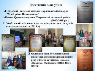 Обласний дитячий еколого - краєзнавчий конкурс
"Малі ріки Полтавщини"
«Говтва Грузька – перлина Покровської селищної ради»
(2017-2018 рр. )
 36 обласний зліт юних краєзнавців та активістів музеїв
при закладах освіти (2019 р)
Досягнення моїх учнів
 Обласний етап Всеукраїнського
юннатівського природоохоронного
руху «Зелена естафета» команда
«Пролісок» Федіївської ЗОШ І-ІІІ ст.
(2018 р)
 