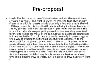 Pre-proposal
• I really like the smooth style of the animation and just the style of their
artwork in general. I also want to revive the 1930s cartoon style and my
dream as an adult is to make an adult comedy animated series in the old
1930s cartoon style. I believe that if I start exploring the ideas, boundary's
and my personal skill mow then it could help me fulfil that dream in the
future. I am also planning on getting an old fashion sounding soundtrack
for the effects and the music of the game. It will be an intense soundtrack
but take inspiration from old jazz type music hopefully if I can manage to
find a way of creating this. It should hopefully end up similarly to the
soundtrack for the game Cuphead which is similar to the game I wish to
create although mine had more of a Super Smash Bros feel to it, grabbing
inspiration more from Cupheads music and animation styles. The reason I
am gathering inspiration from this game in particular is because is a very
unique game as it is one of a kind. I wont be able to pull off that exact
style as the game has taken very long to create and took lots of money,
time and a massive crew to create, but I am going to draw inspiration from
it.
 