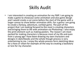 Skills Audit
• I am interested in creating an animation for my FMP. I am going to
make a game to showcase some animation and also game design
and I would create a cut scene before the start of the game with a
larger canvas to show better animation skills. For a genre I am going
to create a fantasy, adventure, combat game. The part of the
project that I am looking forward to the most is creating characters
and bringing them to life with animation via Photoshop. I also enjoy
the print element such as making posters. The reason I am most
excited for making characters is because most of my life and even
from a young age I have been drawing my own characters and
designs in sketchbooks and the whole though process is very
entertaining to me. I enjoy the whole process form sketching ideas
for a hero or villain for example all the way to creating a backstory
or lore for my character.
 